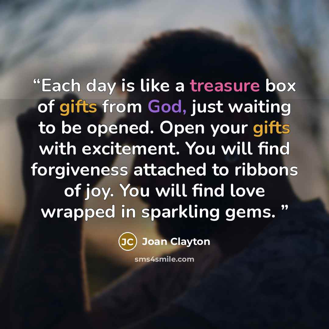 “Each day is like a treasure box of gifts from God, just waiting to be opened. Open your gifts with excitement. You will find forgiveness attached to ribbons of joy. You will find love wrapped in sparkling gems.” quote by Joan Clayton