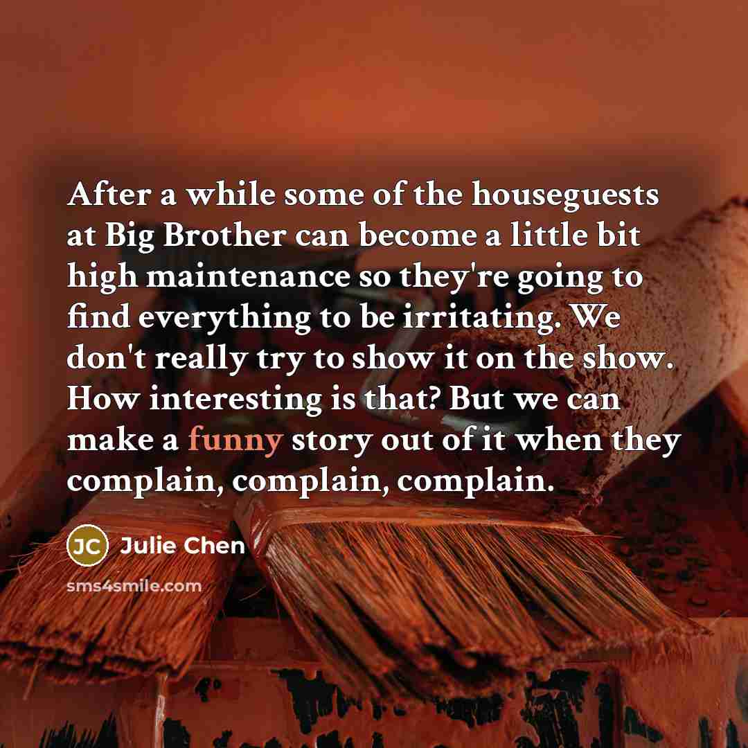 “After a while some of the houseguests at Big Brother can become a little bit high maintenance so they're going to find everything to be irritating. We don't really try to show it on the show. How interesting is that? But we can make a funny story out of it when they complain, complain, complain.” quote by Julie Chen
