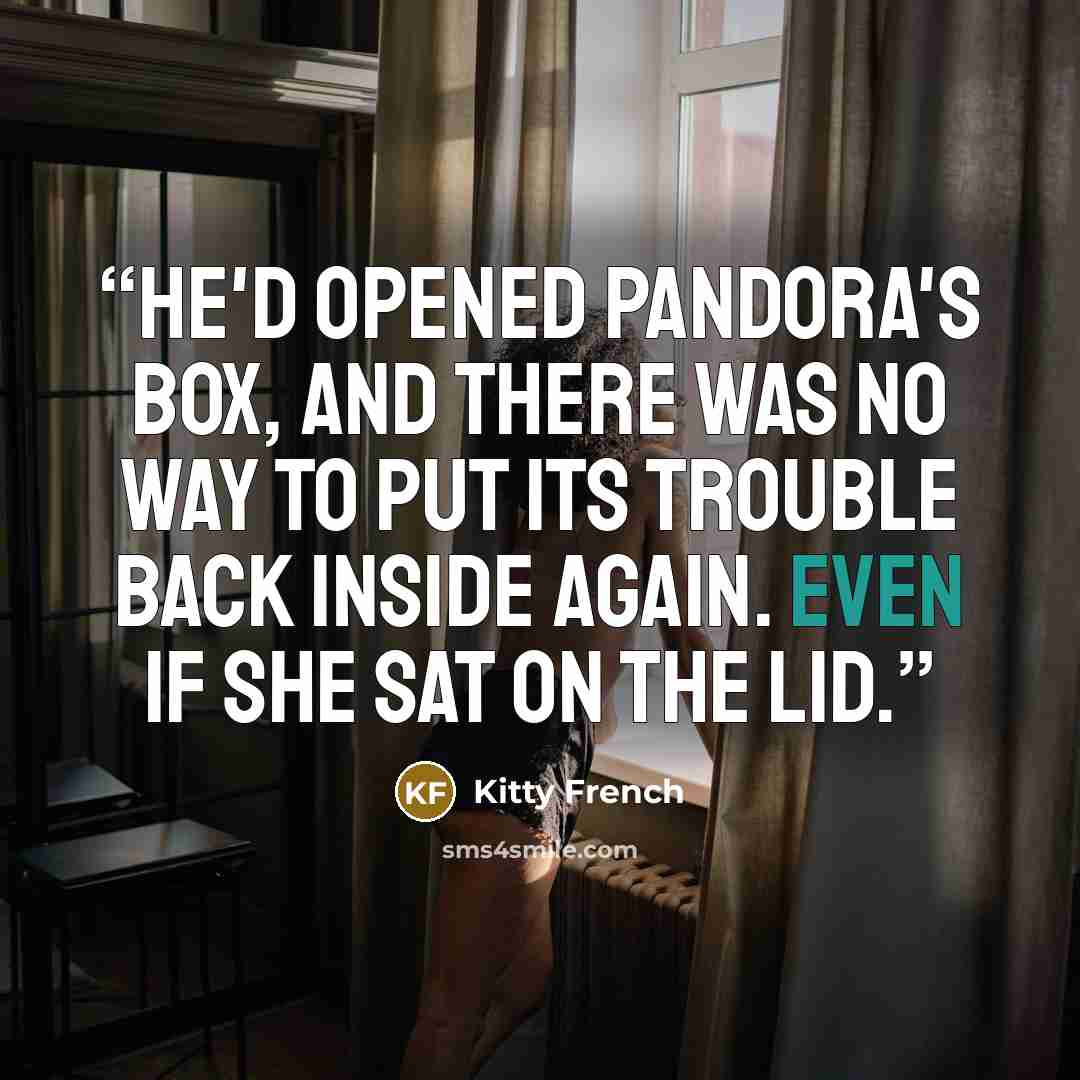 “He'd opened Pandora's box, and there was no way to put its trouble back inside again. Even if she sat on the lid.” quote by Kitty French