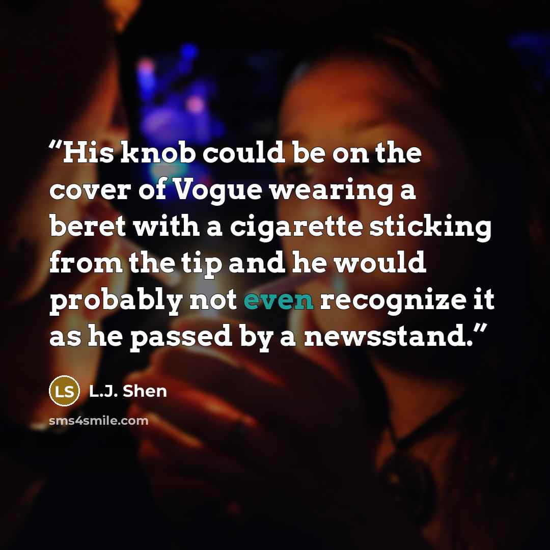 “His knob could be on the cover of Vogue wearing a beret with a cigarette sticking from the tip and he would probably not even recognize it as he passed by a newsstand.” quote by L.J. Shen