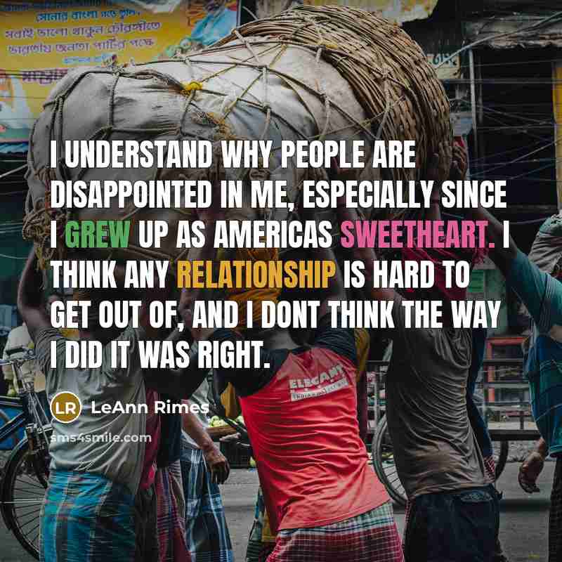 “I understand why people are disappointed in me, especially since I grew up as Americas sweetheart. I think any relationship is hard to get out of, and I dont think the way I did it was right.” quote by LeAnn Rimes