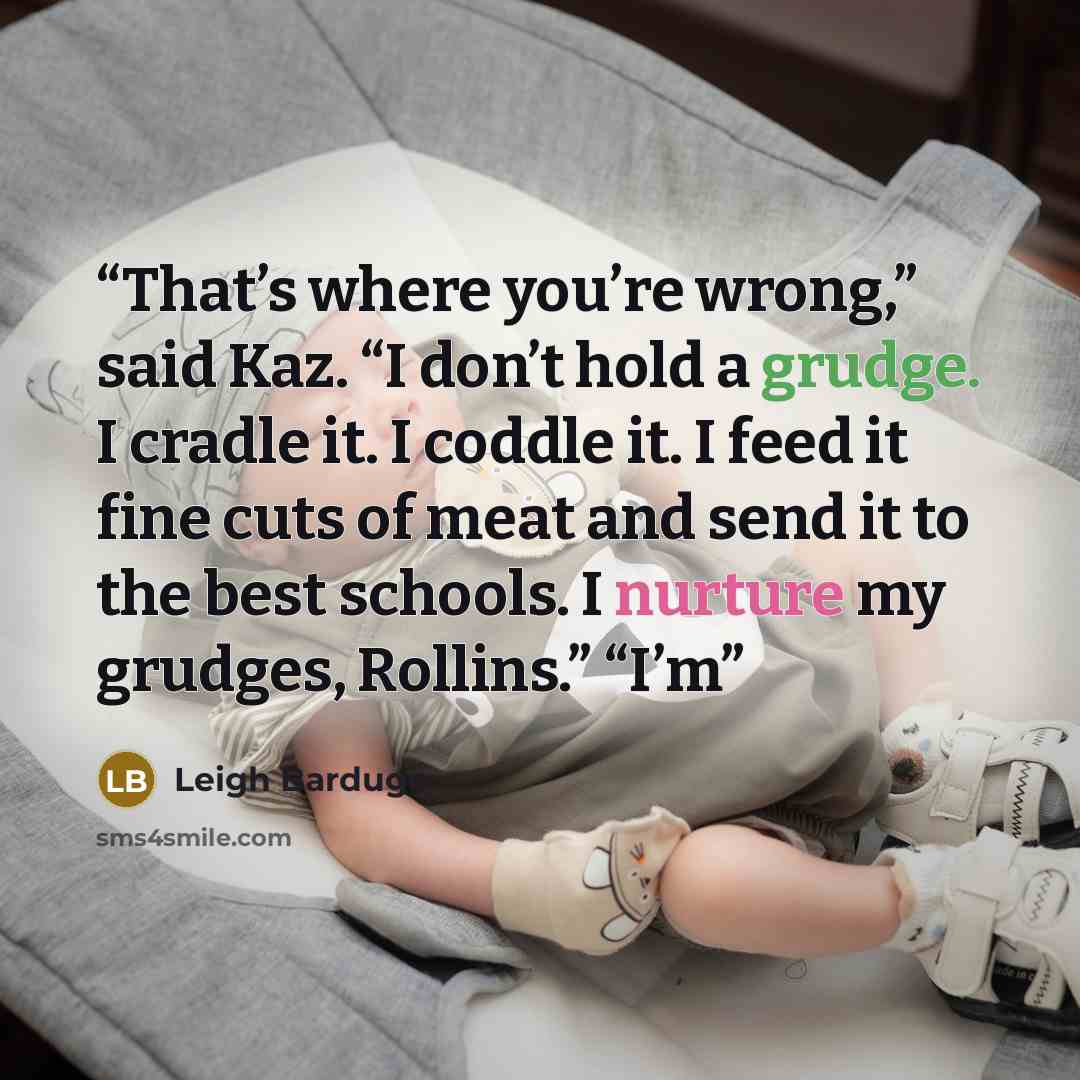“That’s where you’re wrong,” said Kaz. “I don’t hold a grudge. I cradle it. I coddle it. I feed it fine cuts of meat and send it to the best schools. I nurture my grudges, Rollins.” “I’m” quote by Leigh Bardugo