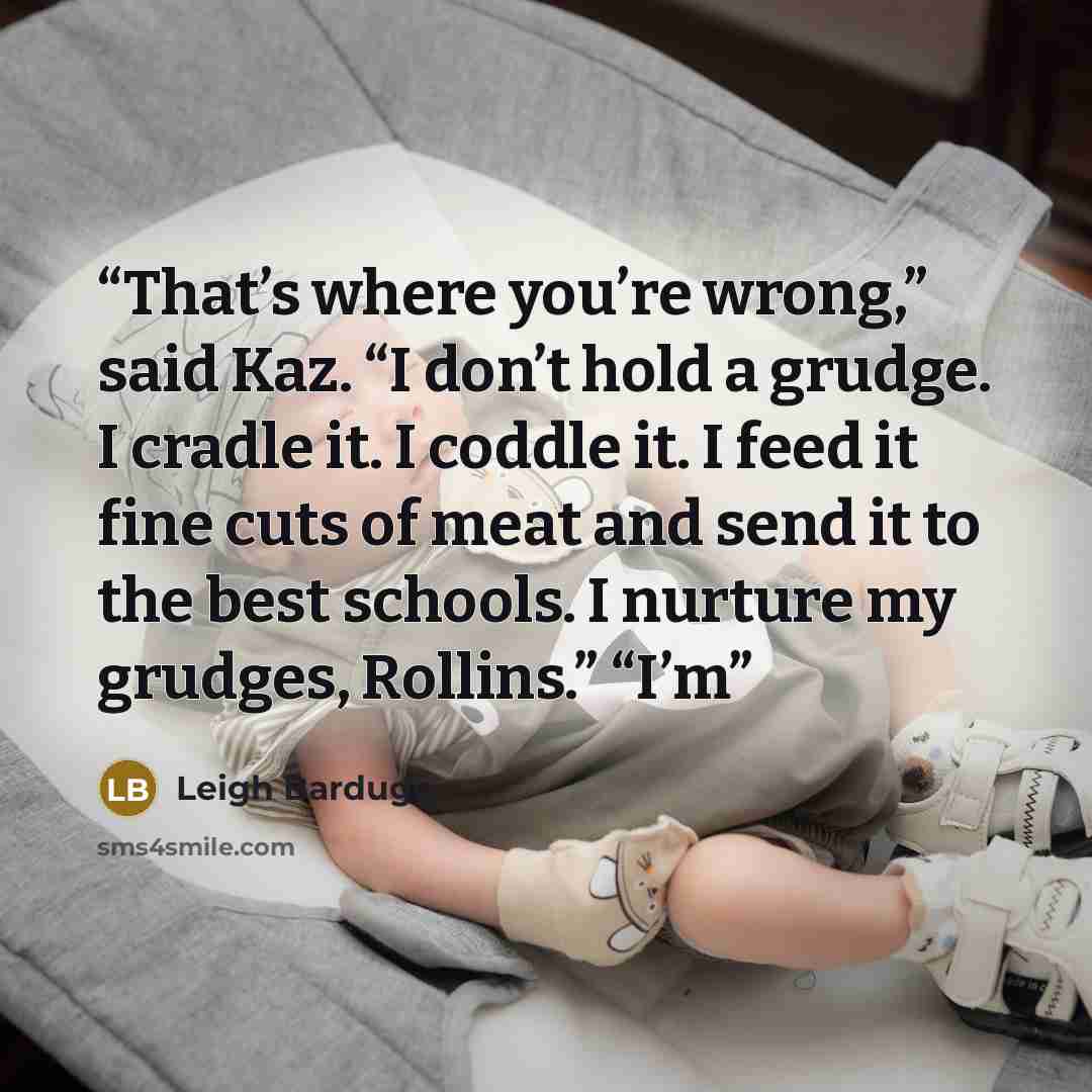 “That’s where you’re wrong,” said Kaz. “I don’t hold a grudge. I cradle it. I coddle it. I feed it fine cuts of meat and send it to the best schools. I nurture my grudges, Rollins.” “I’m” quote by Leigh Bardugo