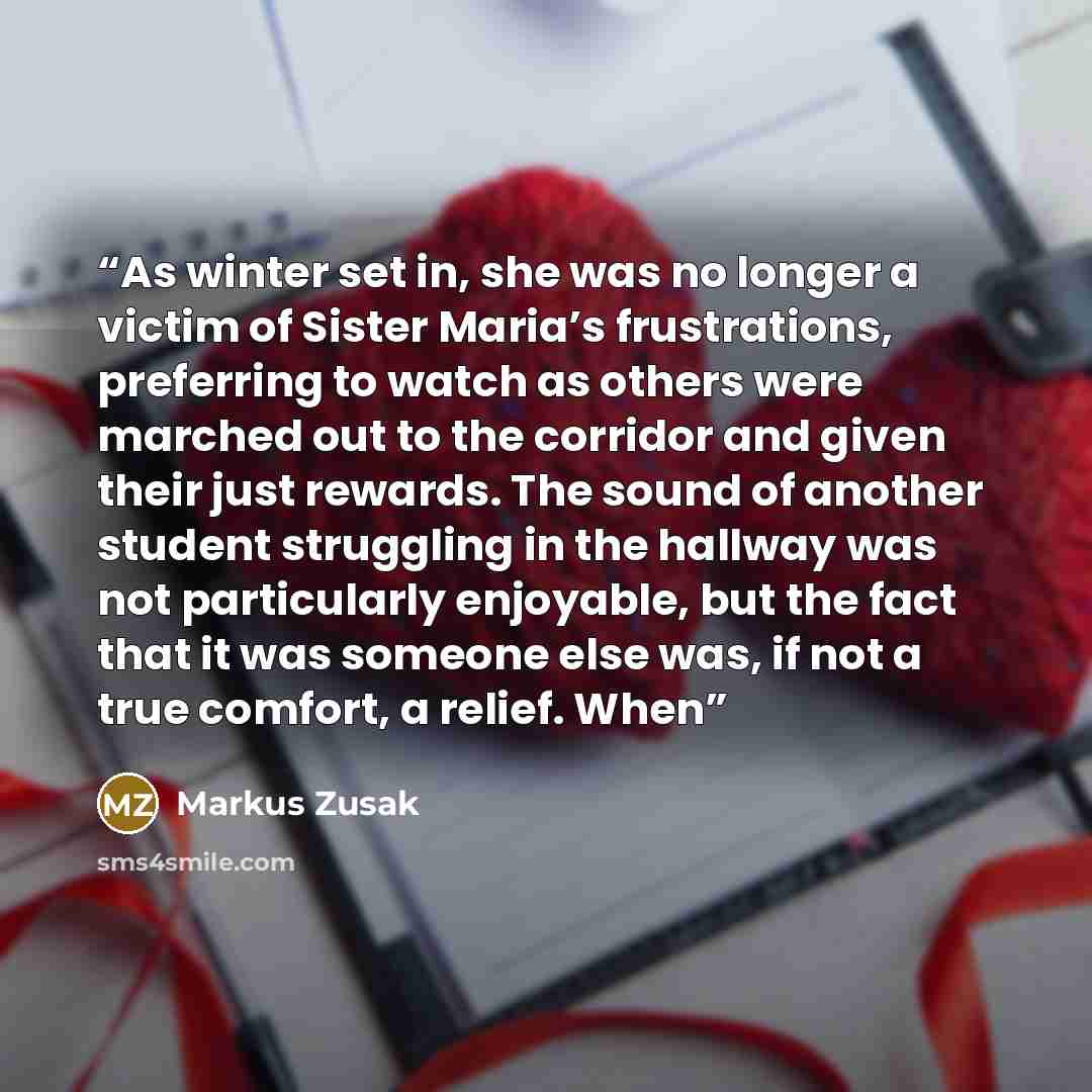 “As winter set in, she was no longer a victim of Sister Maria’s frustrations, preferring to watch as others were marched out to the corridor and given their just rewards. The sound of another student struggling in the hallway was not particularly enjoyable, but the fact that it was someone else…” quote by Markus Zusak