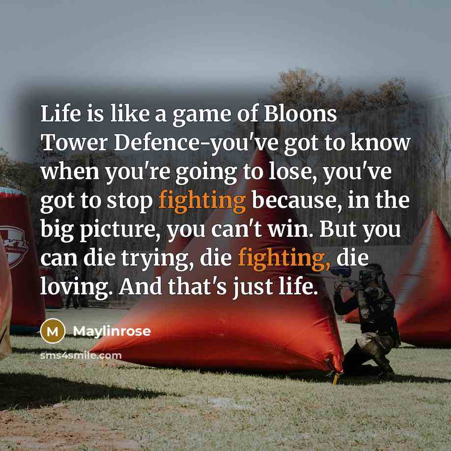 “Life is like a game of Bloons Tower Defence-you've got to know when you're going to lose, you've got to stop fighting because, in the big picture, you can't win. But you can die trying, die fighting, die loving. And that's just life.” quote by Maylinrose