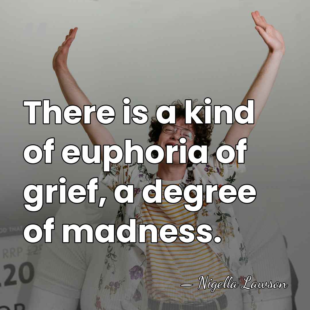 There is a kind of euphoria of grief, a degree of madness. - Nigella Lawson
