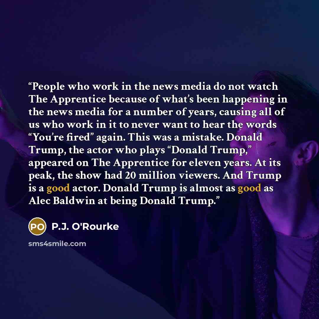 “People who work in the news media do not watch The Apprentice because of what’s been happening in the news media for a number of years, causing all of us who work in it to never want to hear the words “You’re fired” again. This was a mistake. Donald Trump, the actor who plays “Donald Trump,”…” quote by P.J. O'Rourke