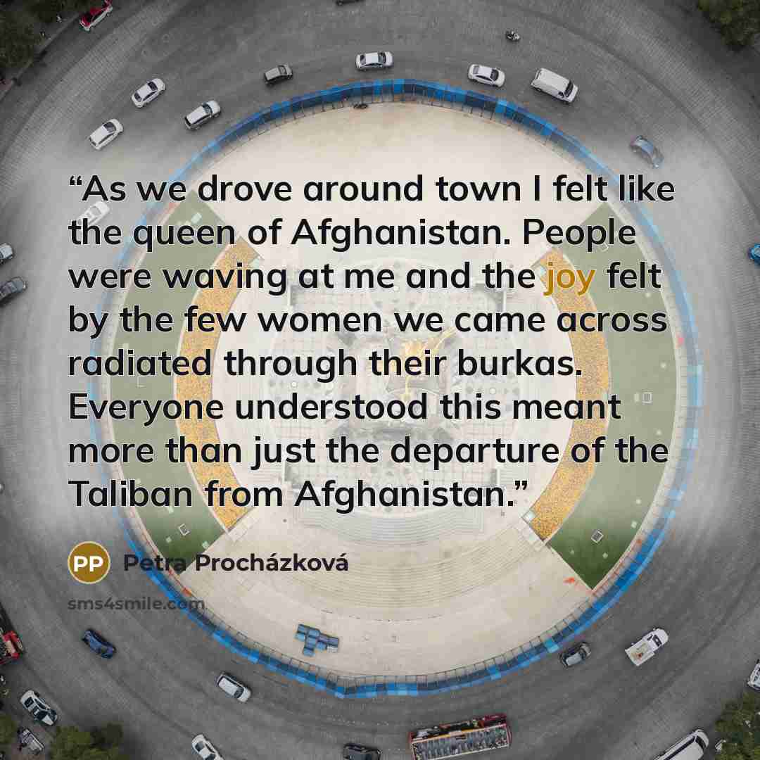 “As we drove around town I felt like the queen of Afghanistan. People were waving at me and the joy felt by the few women we came across radiated through their burkas. Everyone understood this meant more than just the departure of the Taliban from Afghanistan.” quote by Petra Procházková