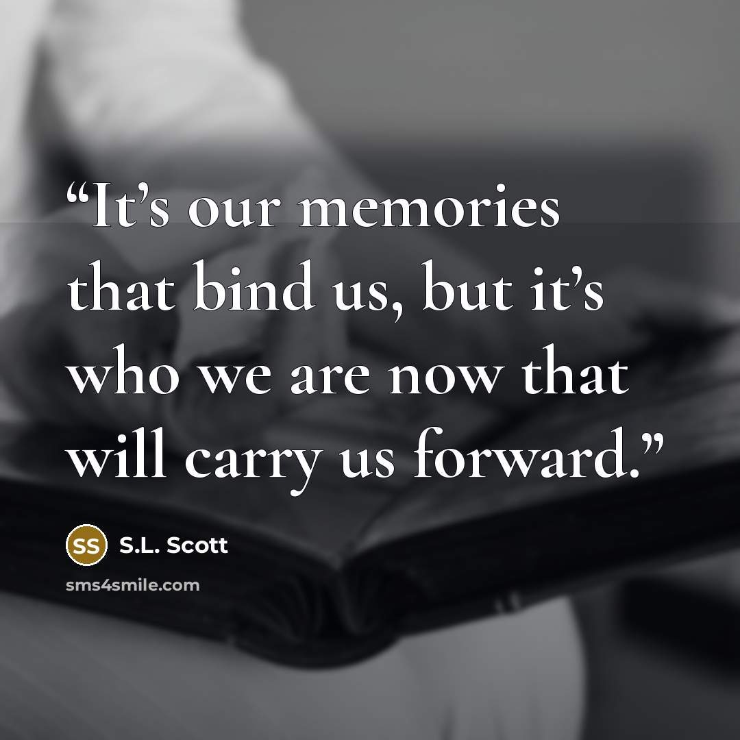 “It’s our memories that bind us, but it’s who we are now that will carry us forward.” quote by S.L. Scott