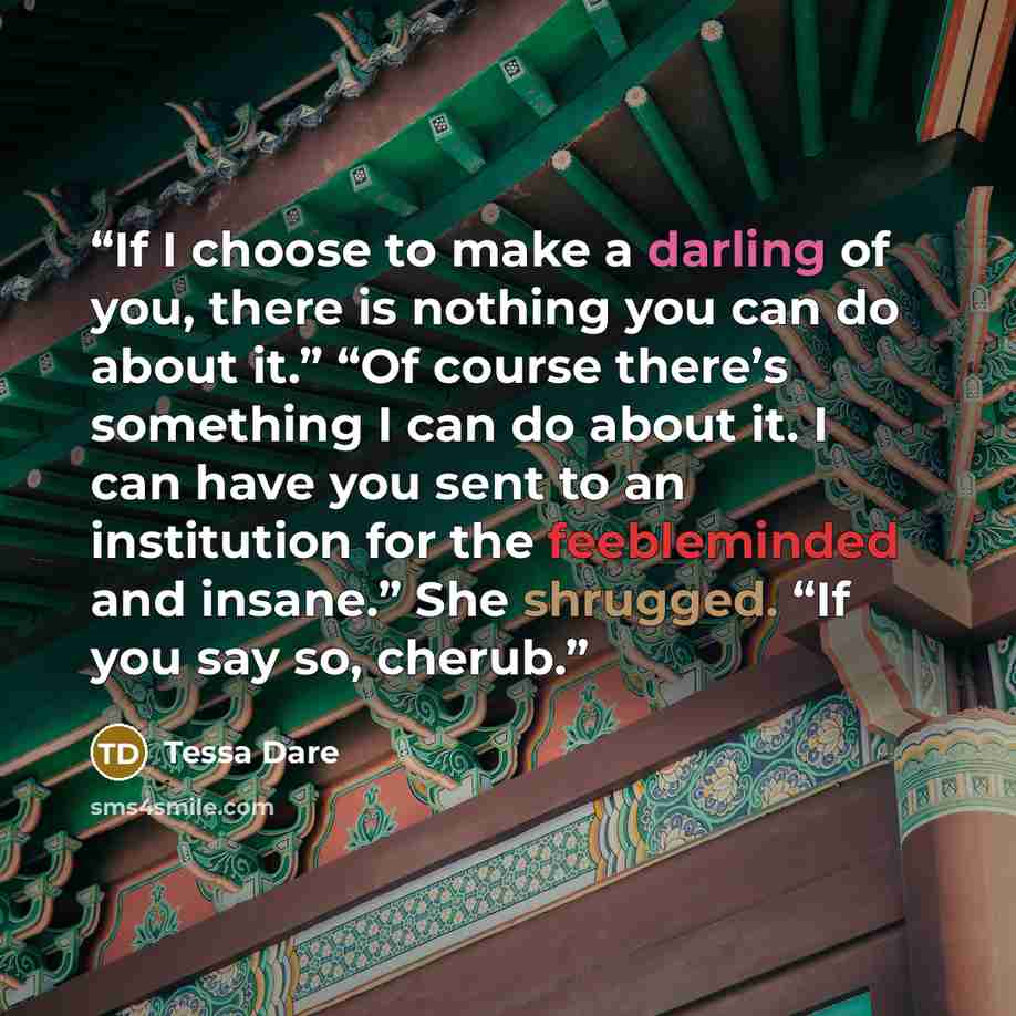 “If I choose to make a darling of you, there is nothing you can do about it.” “Of course there’s something I can do about it. I can have you sent to an institution for the feebleminded and insane.” She shrugged. “If you say so, cherub.” quote by Tessa Dare