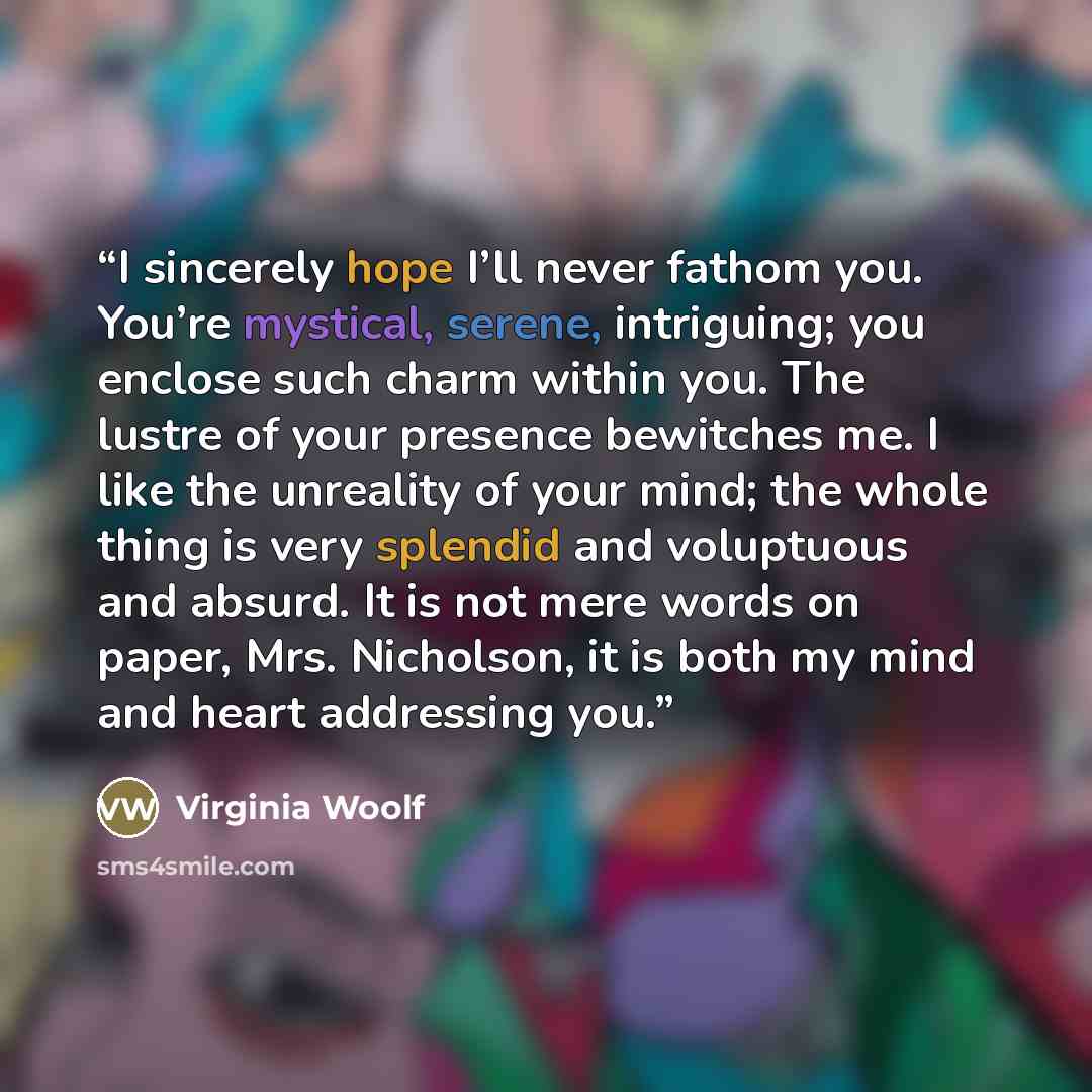 “I sincerely hope I’ll never fathom you. You’re mystical, serene, intriguing; you enclose such charm within you. The lustre of your presence bewitches me. I like the unreality of your mind; the whole thing is very splendid and voluptuous and absurd. It is not mere words on paper, Mrs. Nicholson, it…” quote by Virginia Woolf