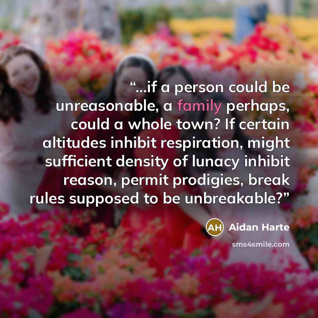 “...if a person could be unreasonable, a family perhaps, could a whole town? If certain altitudes inhibit respiration, might sufficient density of lunacy inhibit reason, permit prodigies, break rules supposed to be unbreakable?” quote by Aidan Harte