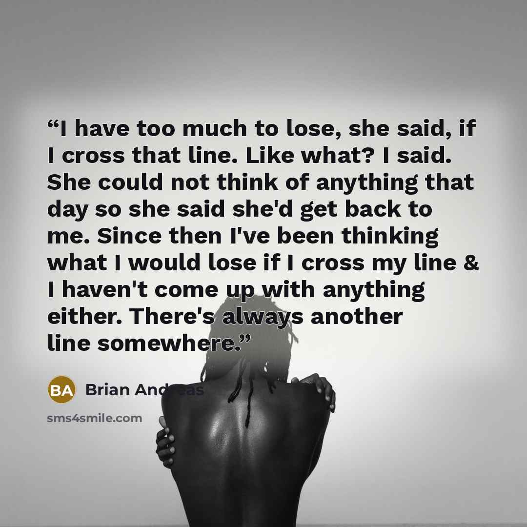 “I have too much to lose, she said, if I cross that line. Like what? I said. She could not think of anything that day so she said she'd get back to me. Since then I've been thinking what I would lose if I cross my line & I haven't come up with anything either. There's always another line somewhere.” quote by Brian Andreas