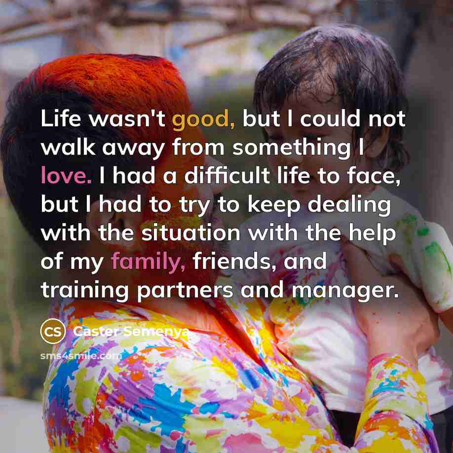 “Life wasn't good, but I could not walk away from something I love. I had a difficult life to face, but I had to try to keep dealing with the situation with the help of my family, friends, and training partners and manager.” quote by Caster Semenya