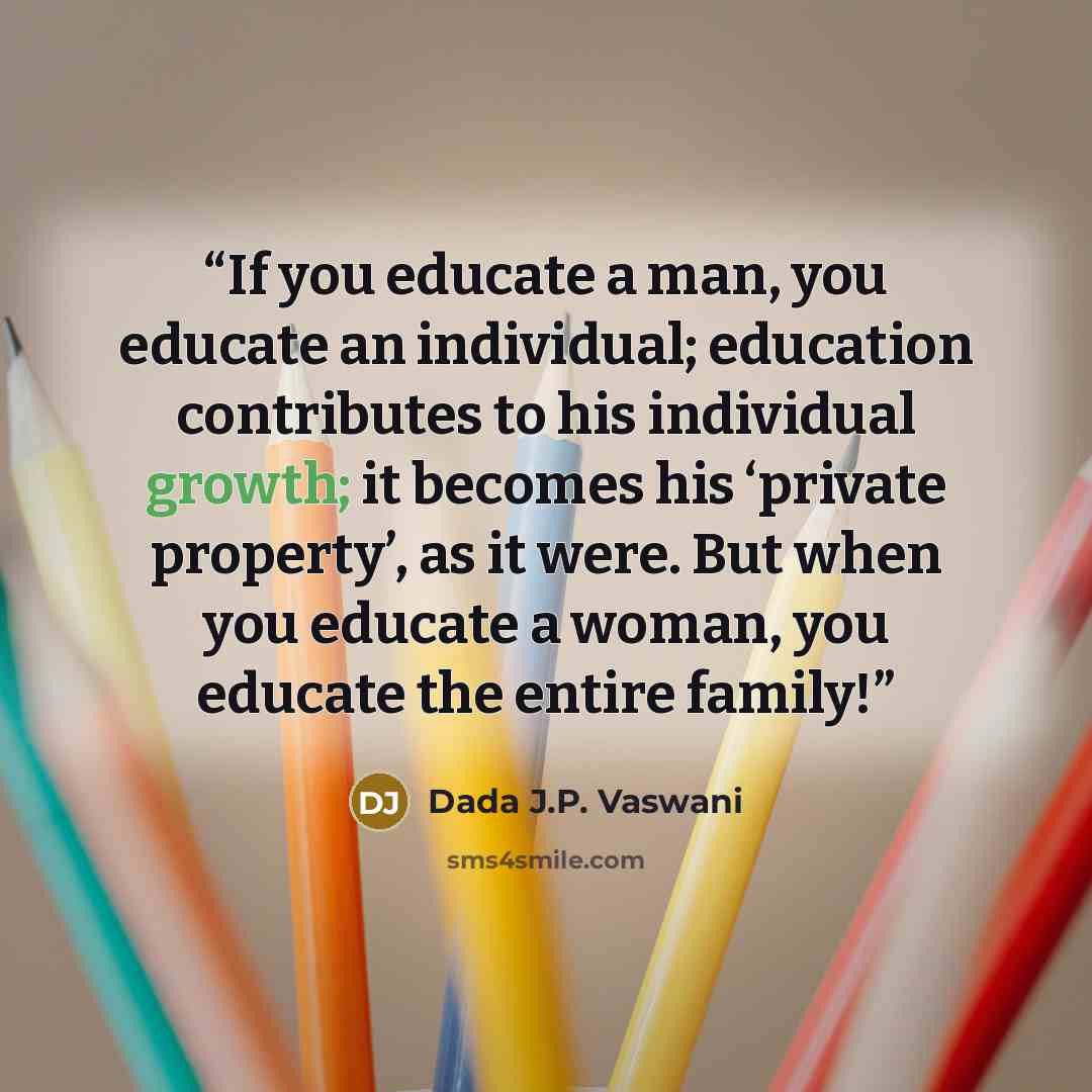 “If you educate a man, you educate an individual; education contributes to his individual growth; it becomes his ‘private property’, as it were. But when you educate a woman, you educate the entire family!” quote by Dada J.P. Vaswani