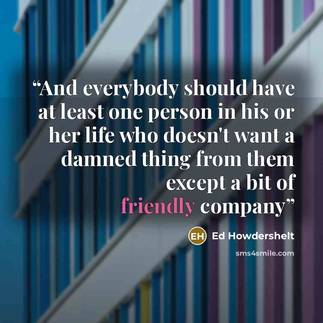 “And everybody should have at least one person in his or her life who doesn't want a damned thing from them except a bit of friendly company” quote by Ed Howdershelt