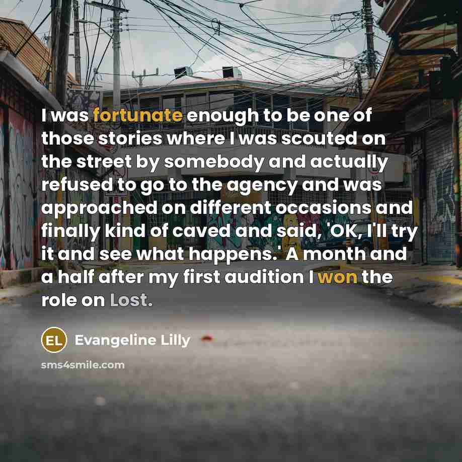 “I was fortunate enough to be one of those stories where I was scouted on the street by somebody and actually refused to go to the agency and was approached on different occasions and finally kind of caved and said, 'OK, I'll try it and see what happens.' A month and a half after my first audition…” quote by Evangeline Lilly
