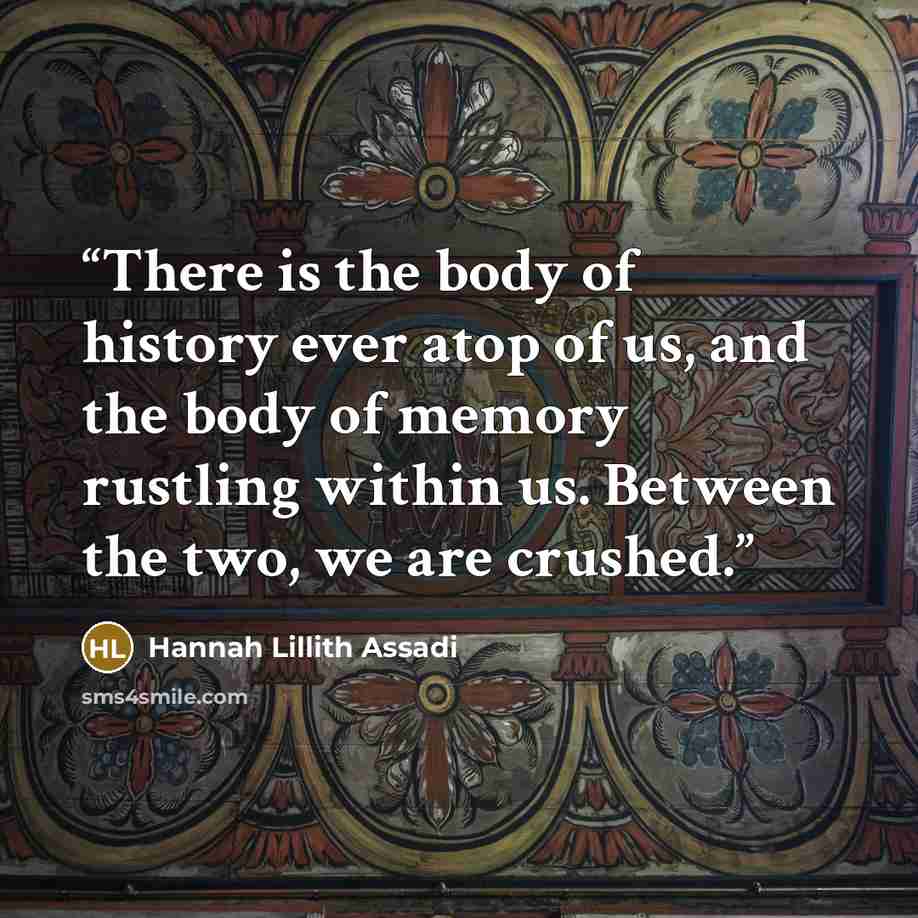 “There is the body of history ever atop of us, and the body of memory rustling within us. Between the two, we are crushed.” quote by Hannah Lillith Assadi