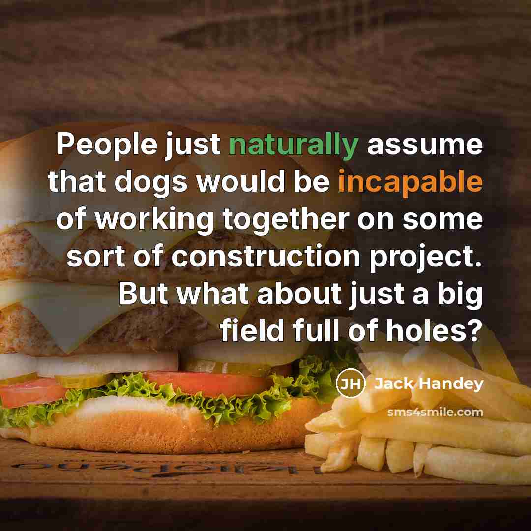 “People just naturally assume that dogs would be incapable of working together on some sort of construction project. But what about just a big field full of holes?” quote by Jack Handey