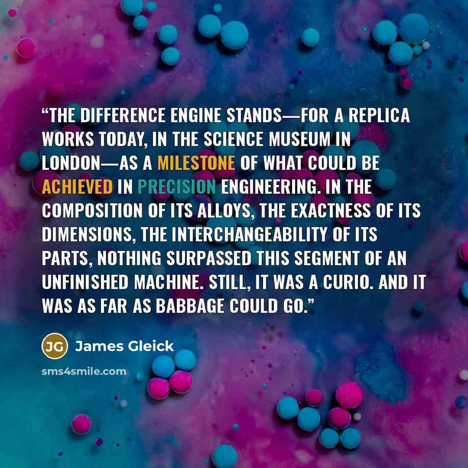 “The Difference Engine stands—for a replica works today, in the Science Museum in London—as a milestone of what could be achieved in precision engineering. In the composition of its alloys, the exactness of its dimensions, the interchangeability of its parts, nothing surpassed this segment of an…” quote by James Gleick