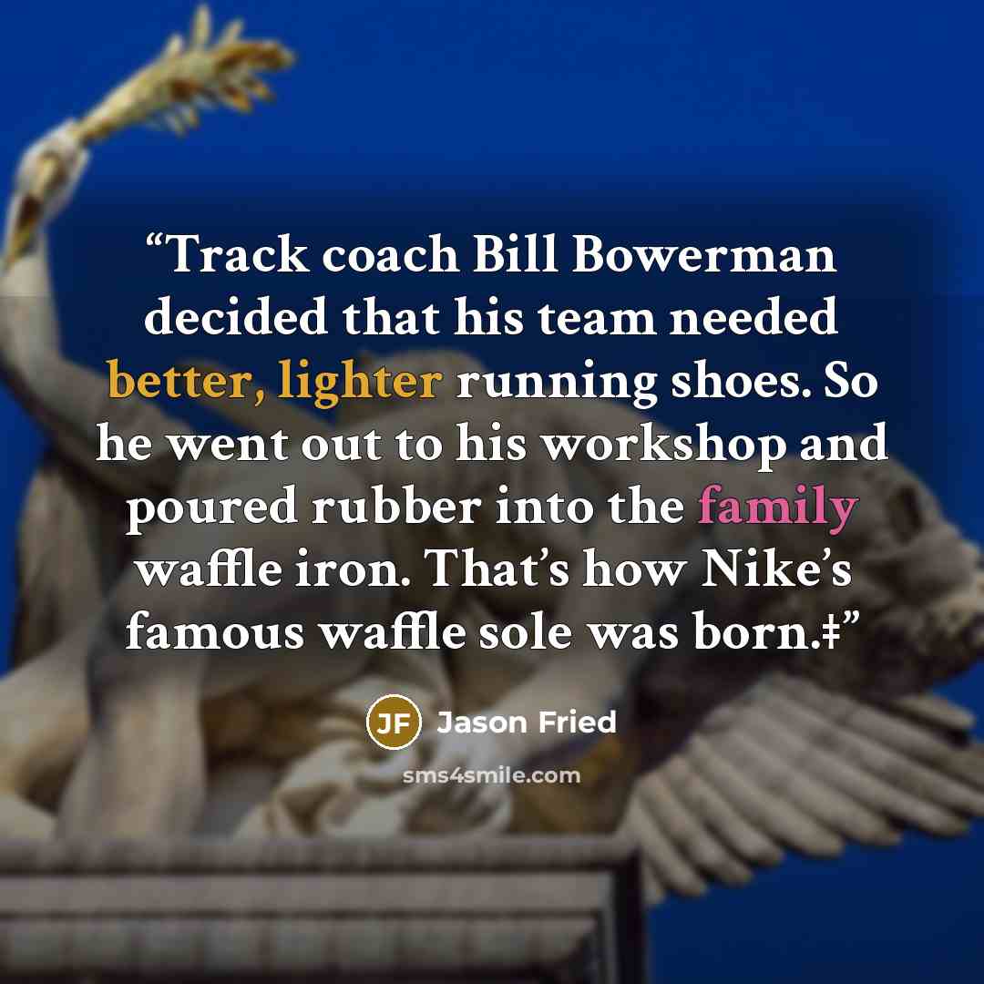 “Track coach Bill Bowerman decided that his team needed better, lighter running shoes. So he went out to his workshop and poured rubber into the family waffle iron. That’s how Nike’s famous waffle sole was born.‡” quote by Jason Fried