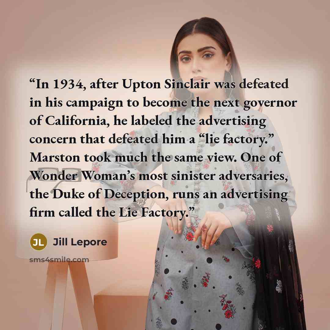 “In 1934, after Upton Sinclair was defeated in his campaign to become the next governor of California, he labeled the advertising concern that defeated him a “lie factory.” Marston took much the same view. One of Wonder Woman’s most sinister adversaries, the Duke of Deception, runs an advertising…” quote by Jill Lepore