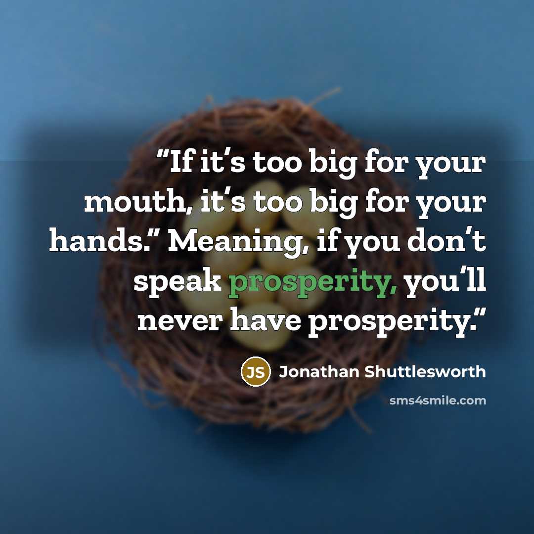 “If it’s too big for your mouth, it’s too big for your hands.” Meaning, if you don’t speak prosperity, you’ll never have prosperity.” quote by Jonathan Shuttlesworth