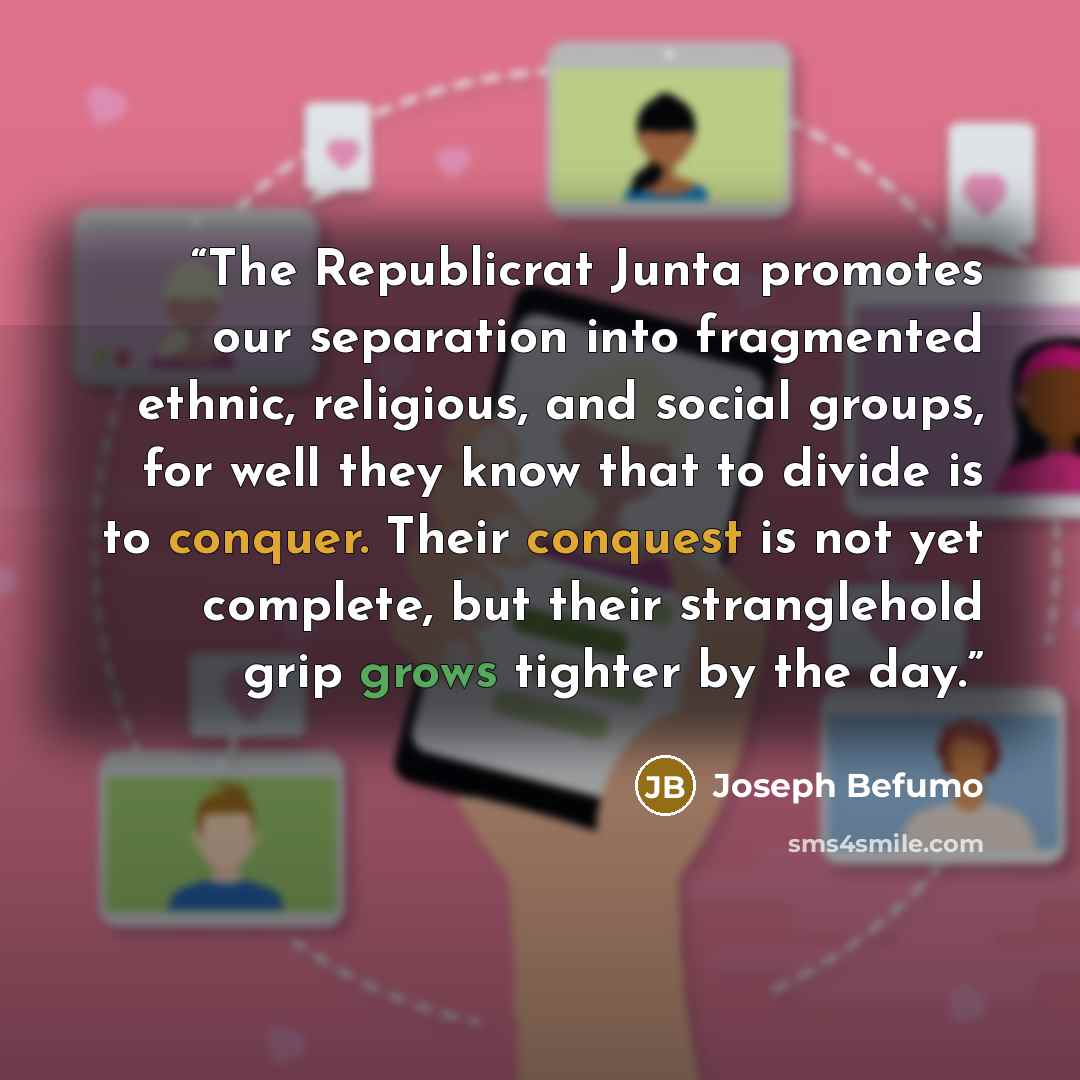 “The Republicrat Junta promotes our separation into fragmented ethnic, religious, and social groups, for well they know that to divide is to conquer. Their conquest is not yet complete, but their stranglehold grip grows tighter by the day.” quote by Joseph Befumo