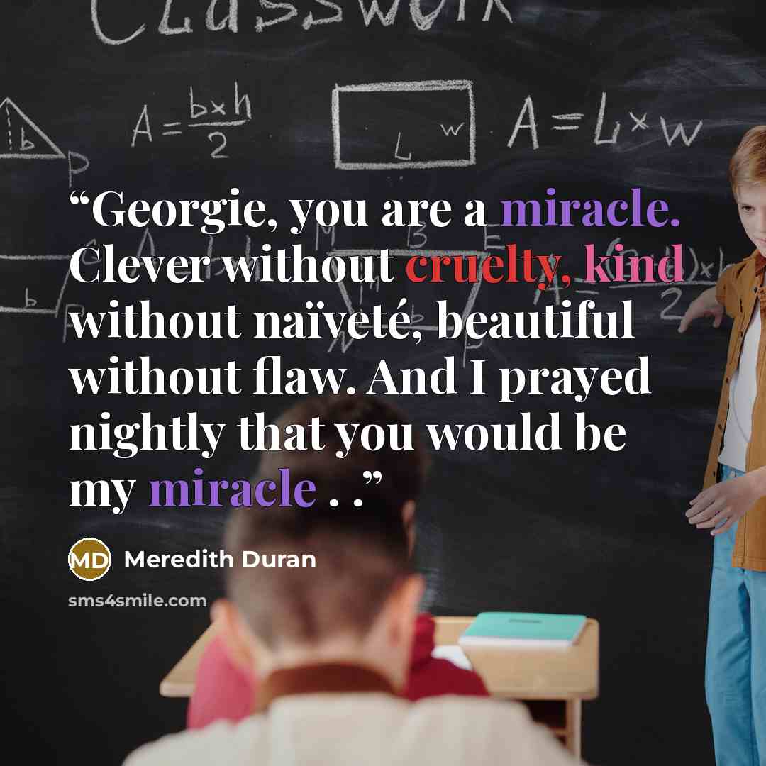 “Georgie, you are a miracle. Clever without cruelty, kind without naïveté, beautiful without flaw. And I prayed nightly that you would be my miracle . .” quote by Meredith Duran