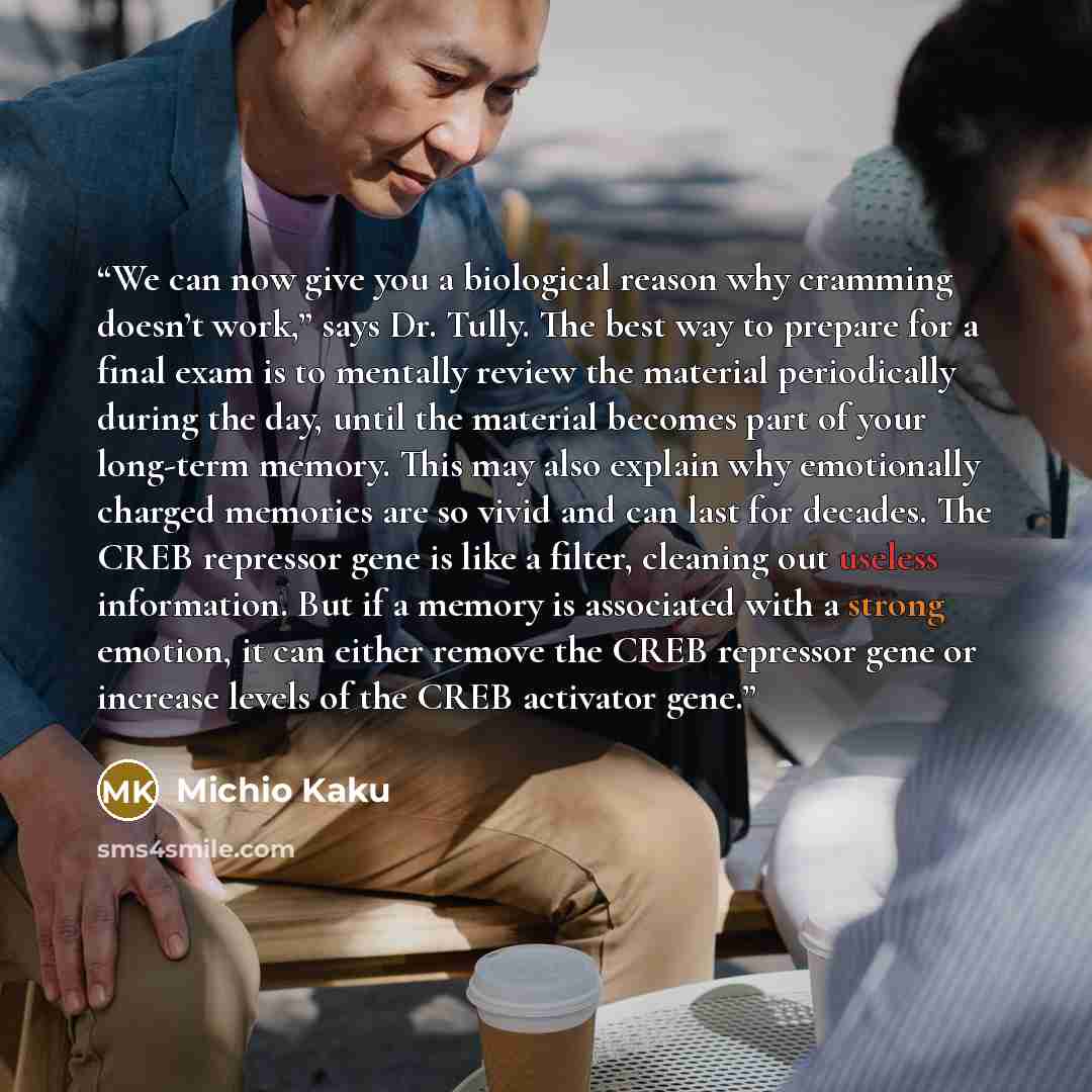 “We can now give you a biological reason why cramming doesn’t work,” says Dr. Tully. The best way to prepare for a final exam is to mentally review the material periodically during the day, until the material becomes part of your long-term memory. This may also explain why emotionally charged…” quote by Michio Kaku