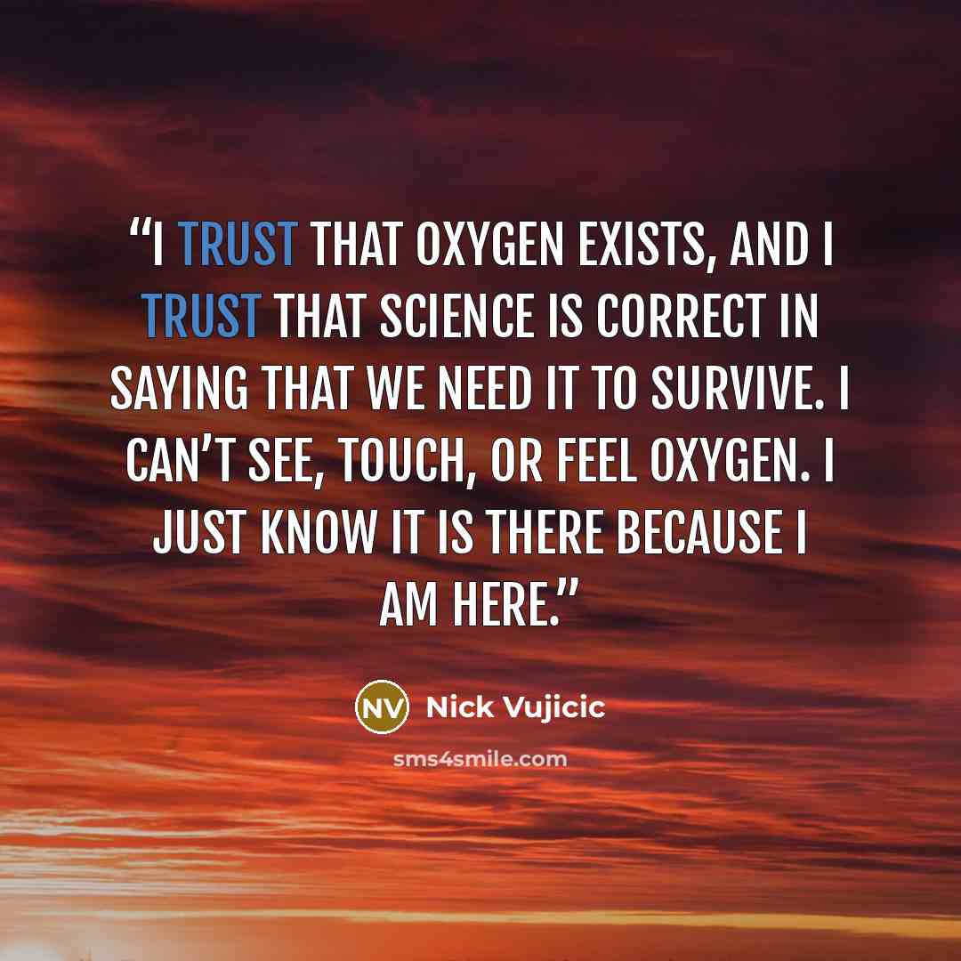 “I trust that oxygen exists, and I trust that science is correct in saying that we need it to survive. I can’t see, touch, or feel oxygen. I just know it is there because I am here.” quote by Nick Vujicic