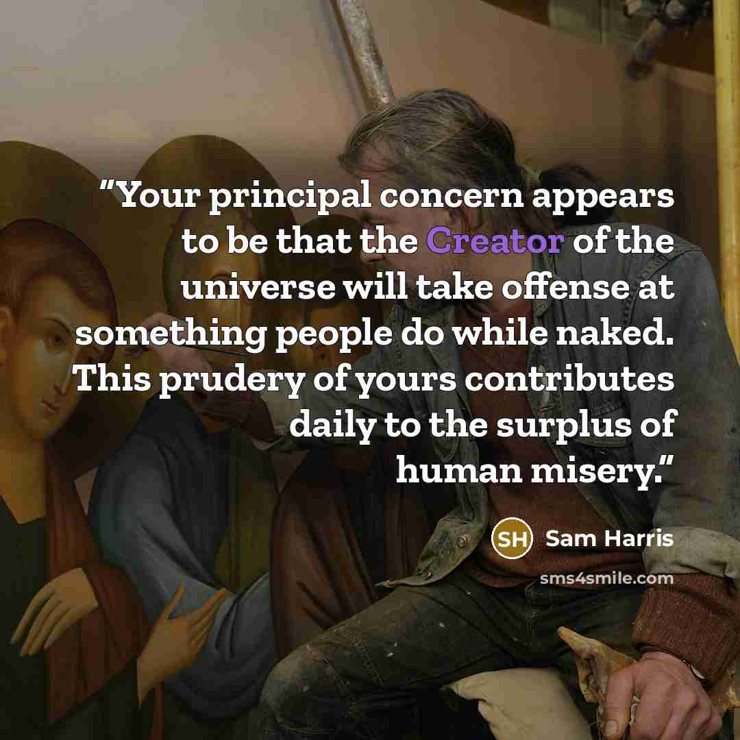 “Your principal concern appears to be that the Creator of the universe will take offense at something people do while naked. This prudery of yours contributes daily to the surplus of human misery.” quote by Sam Harris
