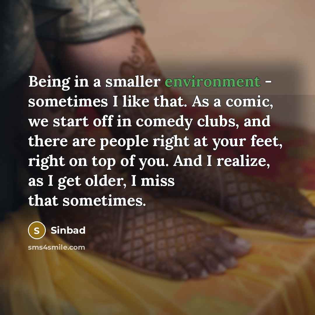 “Being in a smaller environment - sometimes I like that. As a comic, we start off in comedy clubs, and there are people right at your feet, right on top of you. And I realize, as I get older, I miss that sometimes.” quote by Sinbad