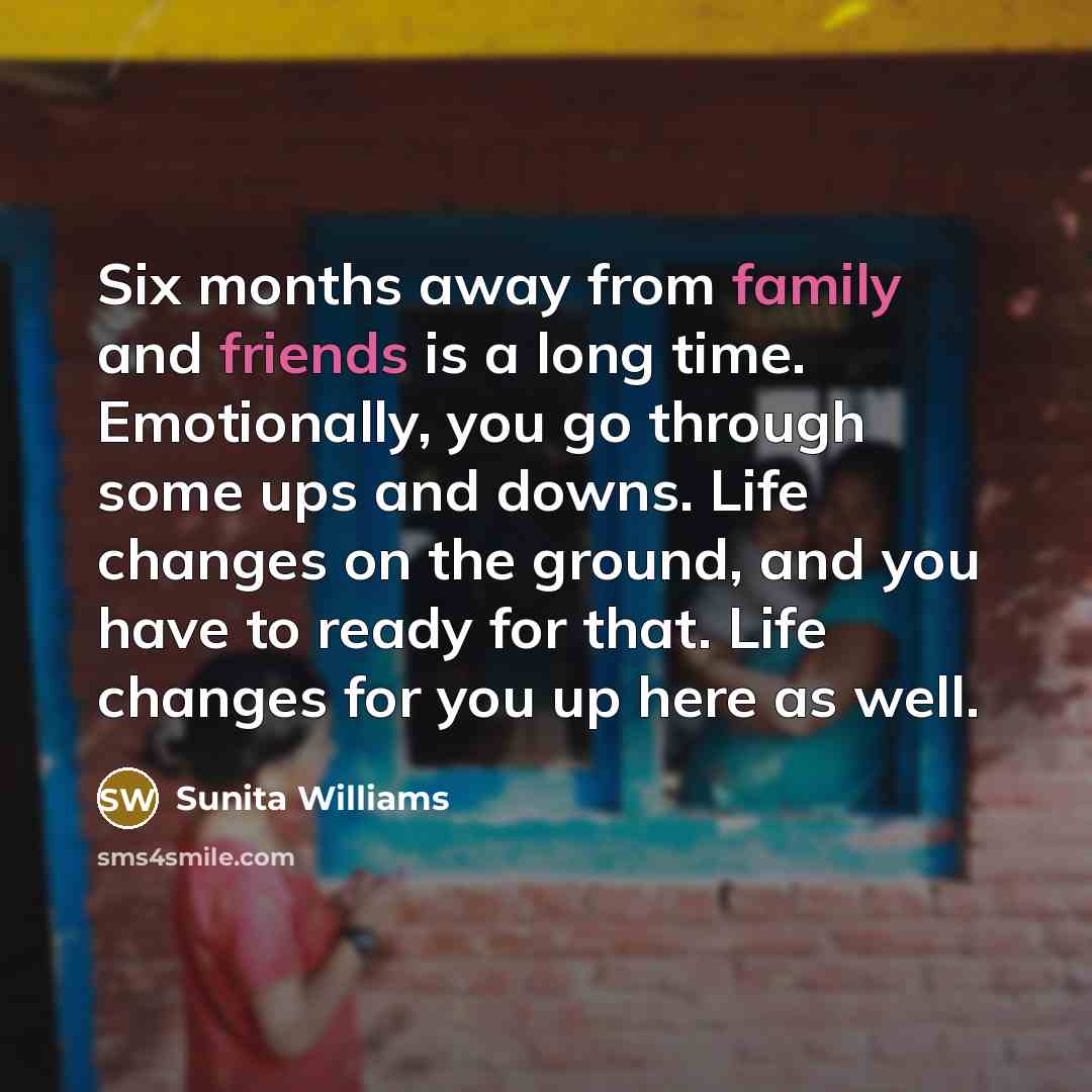 “Six months away from family and friends is a long time. Emotionally, you go through some ups and downs. Life changes on the ground, and you have to ready for that. Life changes for you up here as well.” quote by Sunita Williams