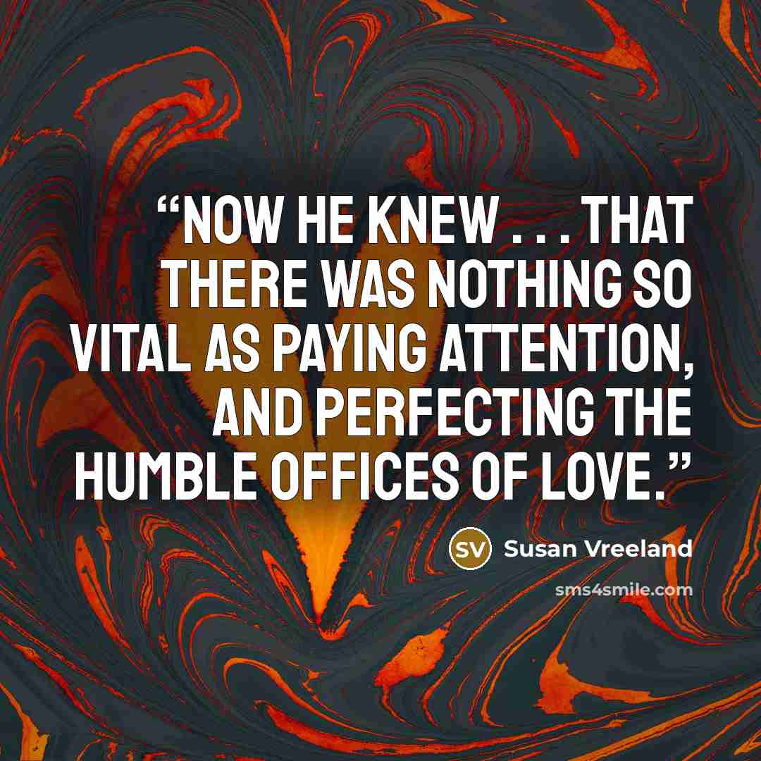 “Now he knew . . . that there was nothing so vital as paying attention, and perfecting the humble offices of love.” quote by Susan Vreeland