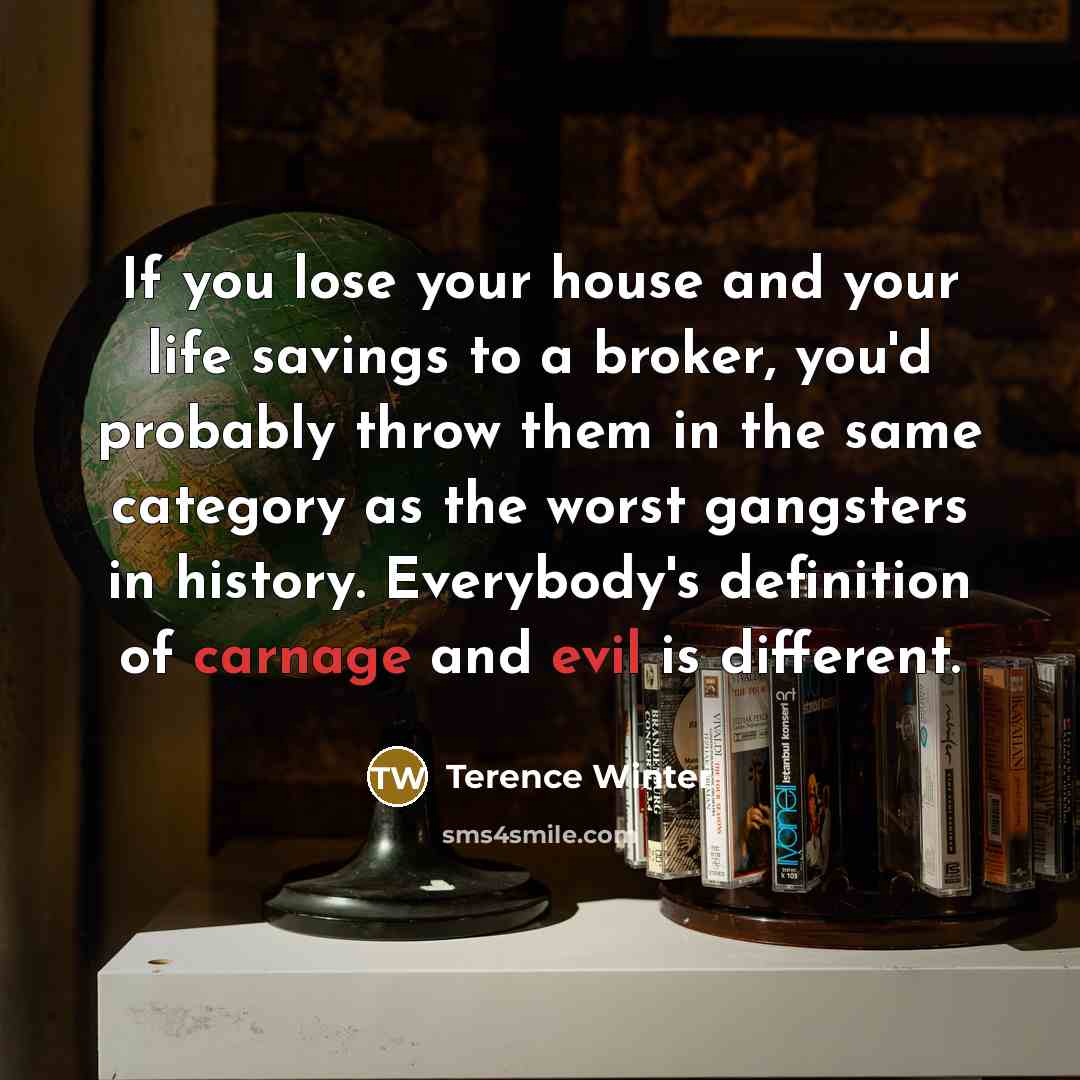 “If you lose your house and your life savings to a broker, you'd probably throw them in the same category as the worst gangsters in history. Everybody's definition of carnage and evil is different.” quote by Terence Winter