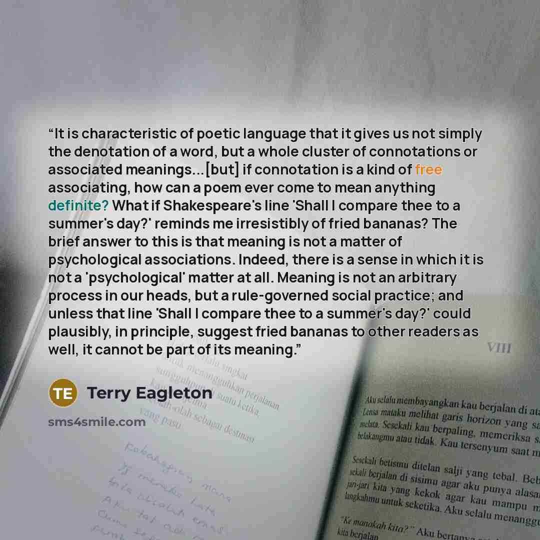 “It is characteristic of poetic language that it gives us not simply the denotation of a word, but a whole cluster of connotations or associated meanings...[but] if connotation is a kind of free associating, how can a poem ever come to mean anything definite? What if Shakespeare's line 'Shall I…” quote by Terry Eagleton
