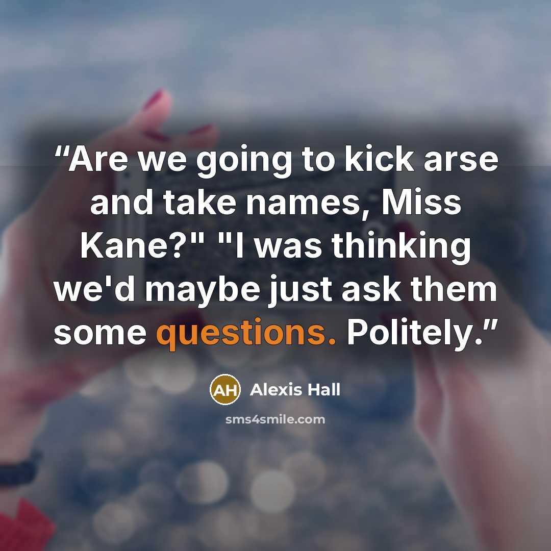 “Are we going to kick arse and take names, Miss Kane?" "I was thinking we'd maybe just ask them some questions. Politely.” quote by Alexis Hall