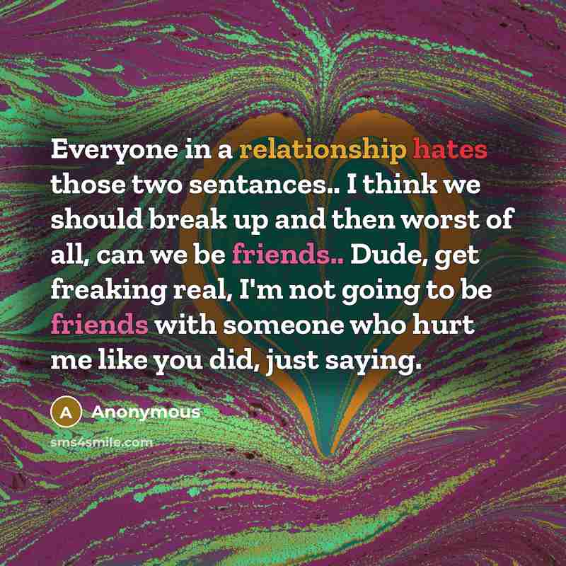 “Everyone in a relationship hates those two sentances.. I think we should break up and then worst of all, can we be friends.. Dude, get freaking real, I'm not going to be friends with someone who hurt me like you did, just saying.” quote by Anonymous