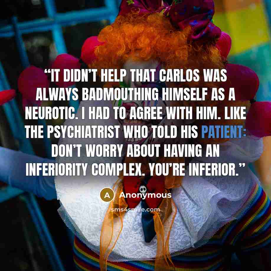 “It didn’t help that Carlos was always badmouthing himself as a neurotic. I had to agree with him. Like the psychiatrist who told his patient: Don’t worry about having an inferiority complex. You’re inferior.” quote by Anonymous