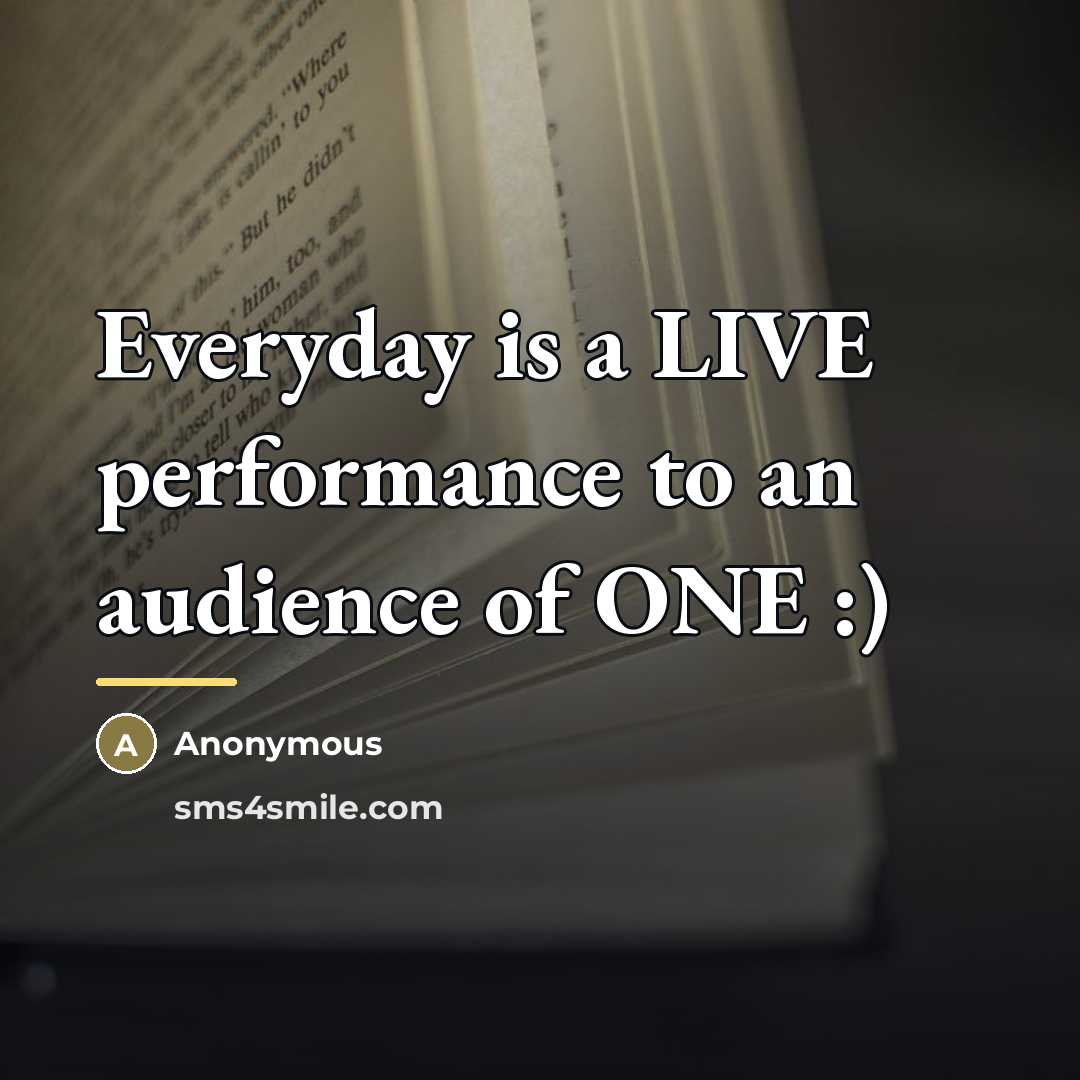 “Everyday is a LIVE performance to an audience of ONE…” quote by Anonymous