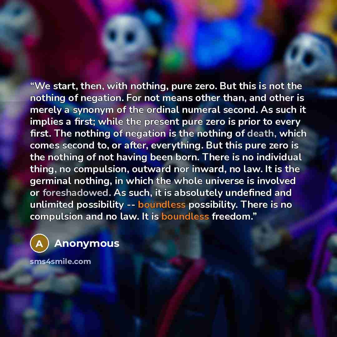 “We start, then, with nothing, pure zero. But this is not the nothing of negation. For not means other than, and other is merely a synonym of the ordinal numeral second. As such it implies a first; while the present pure zero is prior to every first. The nothing of negation is the nothing of death…” quote by Anonymous