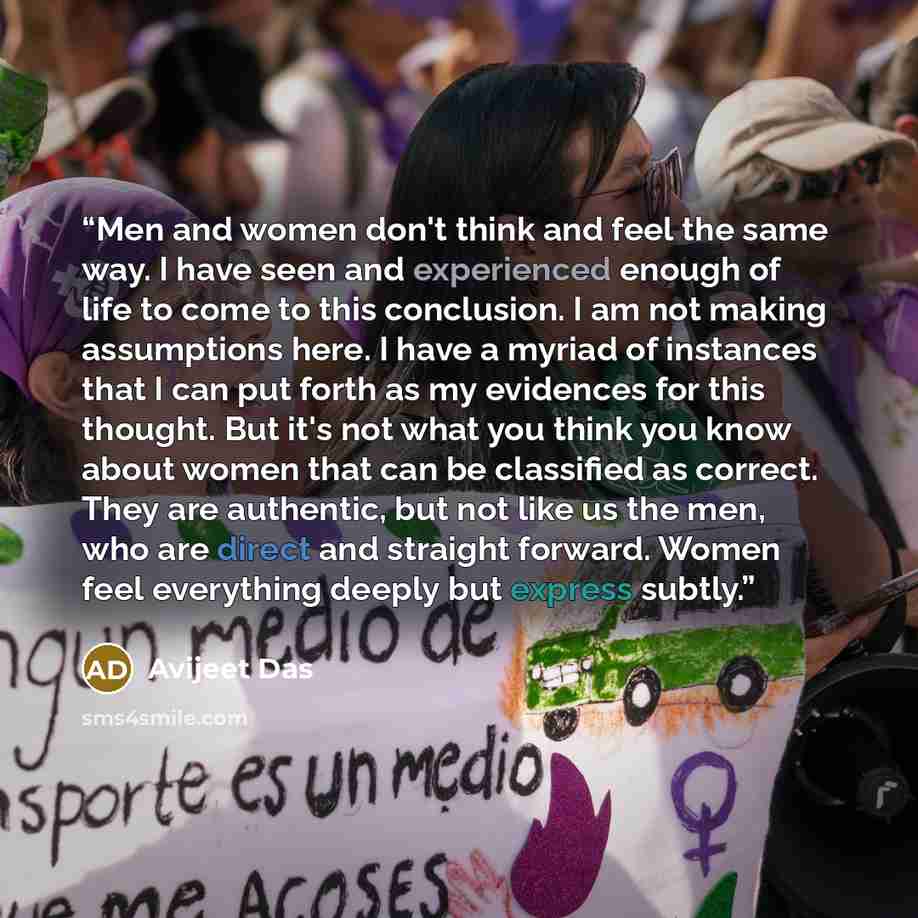“Men and women don't think and feel the same way. I have seen and experienced enough of life to come to this conclusion. I am not making assumptions here. I have a myriad of instances that I can put forth as my evidences for this thought. But it's not what you think you know about women that can be…” quote by Avijeet Das