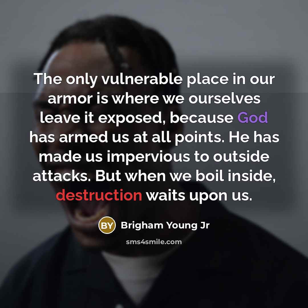 “The only vulnerable place in our armor is where we ourselves leave it exposed, because God has armed us at all points. He has made us impervious to outside attacks. But when we boil inside, destruction waits upon us.” quote by Brigham Young Jr
