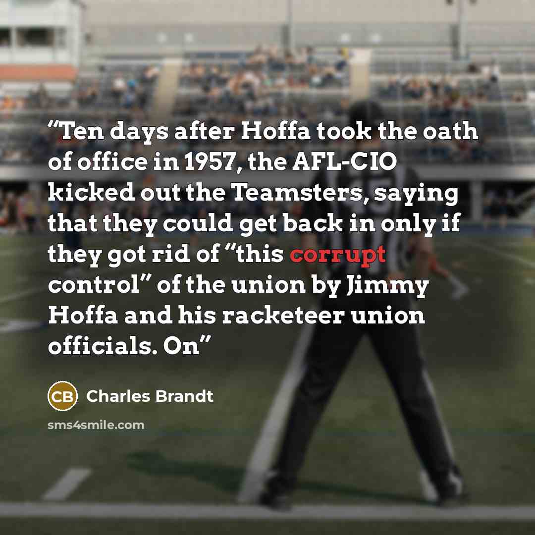 “Ten days after Hoffa took the oath of office in 1957, the AFL-CIO kicked out the Teamsters, saying that they could get back in only if they got rid of “this corrupt control” of the union by Jimmy Hoffa and his racketeer union officials. On” quote by Charles Brandt