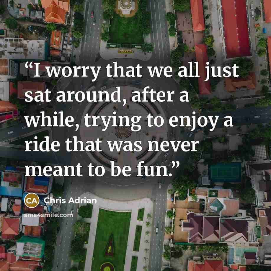 “I worry that we all just sat around, after a while, trying to enjoy a ride that was never meant to be fun.” quote by Chris Adrian