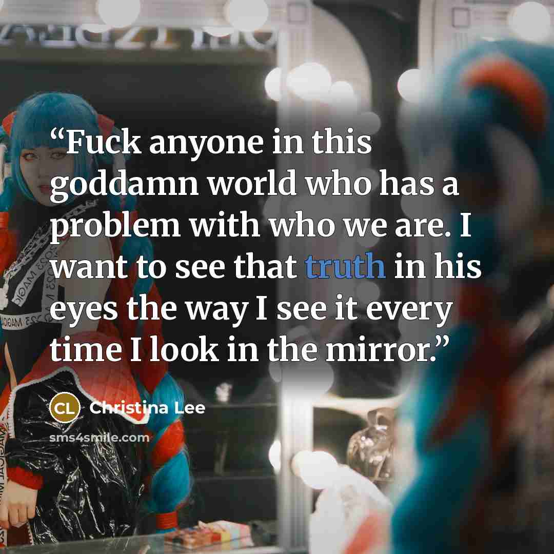 “Fuck anyone in this goddamn world who has a problem with who we are. I want to see that truth in his eyes the way I see it every time I look in the mirror.” quote by Christina Lee