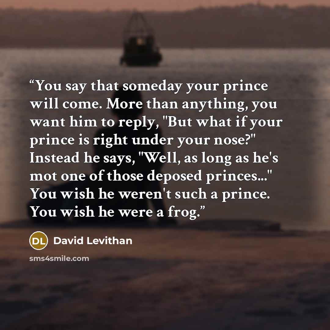 “You say that someday your prince will come. More than anything, you want him to reply, "But what if your prince is right under your nose?" Instead he says, "Well, as long as he's mot one of those deposed princes..." You wish he weren't such a prince. You wish he were a frog.” quote by David Levithan