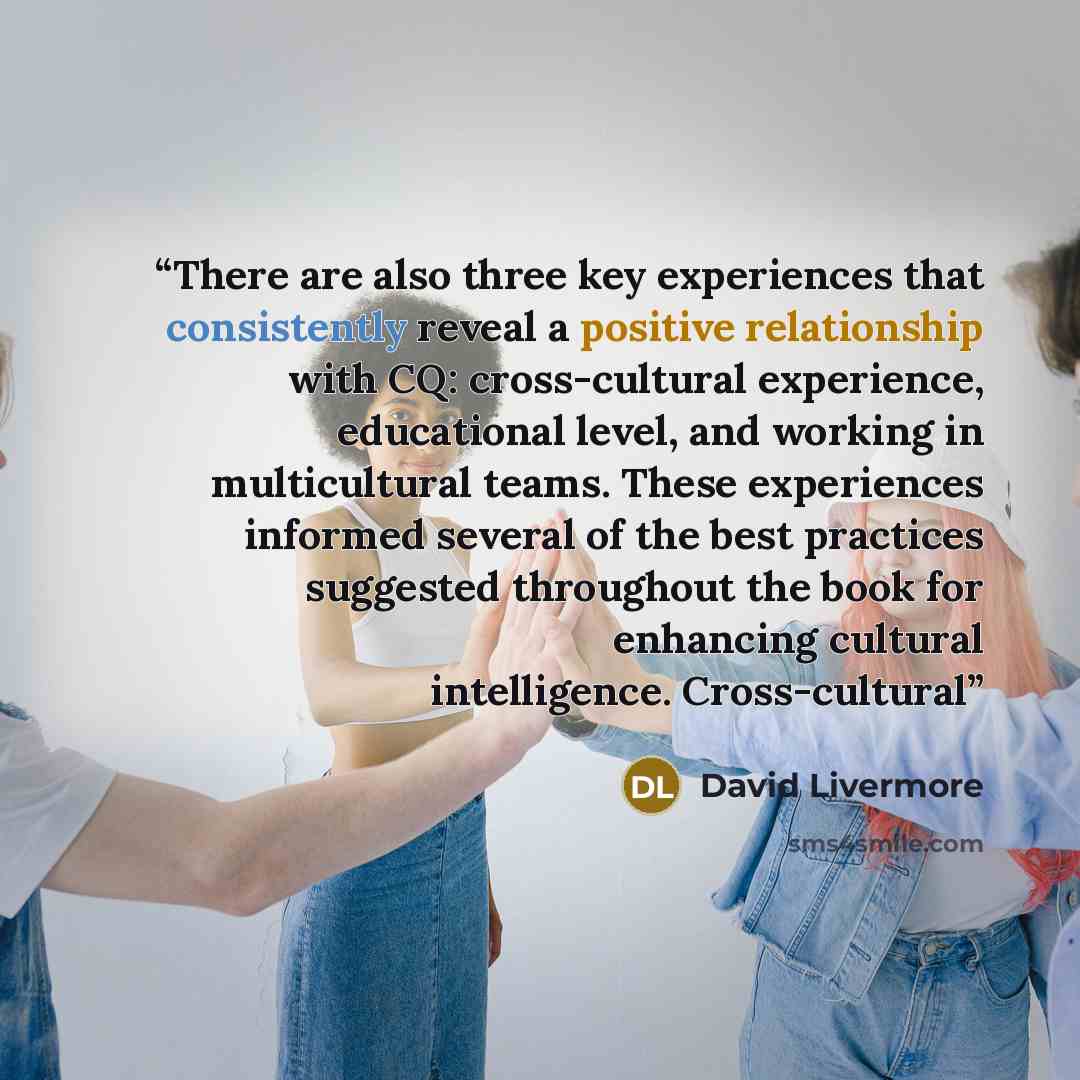 “There are also three key experiences that consistently reveal a positive relationship with CQ: cross-cultural experience, educational level, and working in multicultural teams. These experiences informed several of the best practices suggested throughout the book for enhancing cultural…” quote by David Livermore
