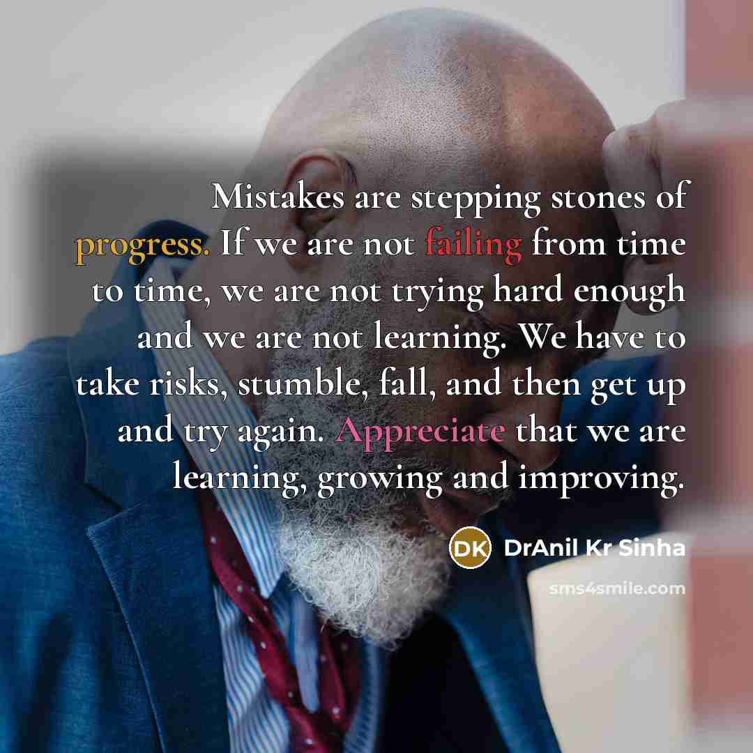 “Mistakes are stepping stones of progress. If we are not failing from time to time, we are not trying hard enough and we are not learning. We have to take risks, stumble, fall, and then get up and try again. Appreciate that we are learning, growing and improving.” quote by DrAnil Kr Sinha
